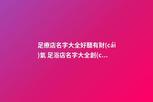 足療店名字大全好聽有財(cái)氣 足浴店名字大全創(chuàng)意招財(cái),起名之家